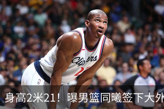 身高2米21！曝男篮同曦签下大外援苏法·法尔 此前从未打CBA